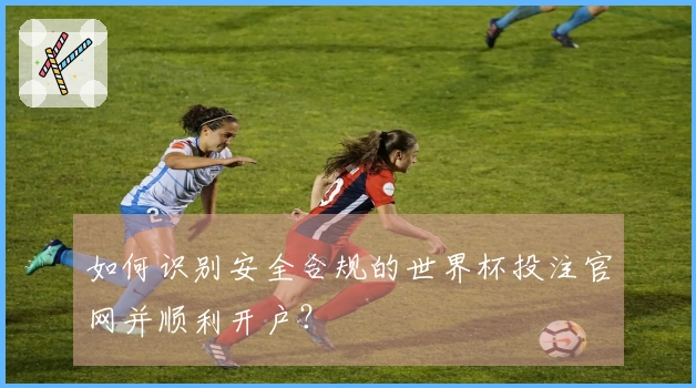 如何识别安全合规的世界杯投注官网并顺利开户？